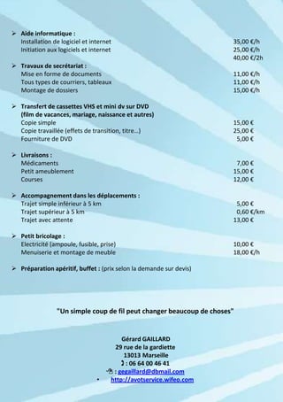  Aide informatique :
  Installation de logiciel et internet                                 35,00 €/h
  Initiation aux logiciels et internet                                 25,00 €/h
                                                                       40,00 €/2h
 Travaux de secrétariat :
  Mise en forme de documents                                           11,00 €/h
  Tous types de courriers, tableaux                                    11,00 €/h
  Montage de dossiers                                                  15,00 €/h

 Transfert de cassettes VHS et mini dv sur DVD
  (film de vacances, mariage, naissance et autres)
  Copie simple                                                         15,00 €
  Copie travaillée (effets de transition, titre…)                      25,00 €
  Fourniture de DVD                                                     5,00 €

 Livraisons :
  Médicaments                                                           7,00 €
  Petit ameublement                                                    15,00 €
  Courses                                                              12,00 €

 Accompagnement dans les déplacements :
  Trajet simple inférieur à 5 km                                        5,00 €
  Trajet supérieur à 5 km                                               0,60 €/km
  Trajet avec attente                                                  13,00 €

 Petit bricolage :
  Electricité (ampoule, fusible, prise)                                10,00 €
  Menuiserie et montage de meuble                                      18,00 €/h

 Préparation apéritif, buffet : (prix selon la demande sur devis)




                 "Un simple coup de fil peut changer beaucoup de choses"


                                         Gérard GAILLARD
                                      29 rue de la gardiette
                                          13013 Marseille
                                          : 06 64 00 46 41
                                     : gegaillard@dbmail.com
                                •    http://avotservice.wifeo.com
 