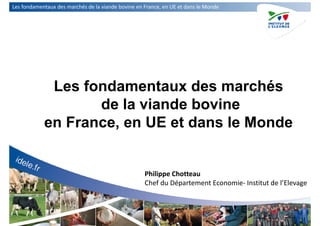 Les fondamentaux des marchés de la viande bovine en France, en UE et dans le Monde
Les fondamentaux des marchés
de la viande bovine
en France, en UE et dans le Monde
Philippe Chotteau
Chef du Département Economie‐ Institut de l’Elevage
 