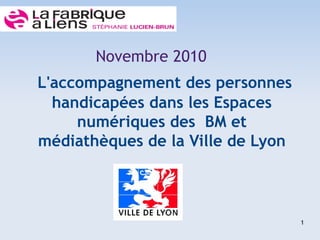 Novembre 2010
L'accompagnement des personnes
  handicapées dans les Espaces
     numériques des BM et
médiathèques de la Ville de Lyon



                                   1
 