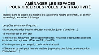 AMÉNAGER LES ESPACES
POUR CRÉER DES PÔLES D’ATTRACTIVITÉ
Installer dans la classe, du matériel qui va attirer le regard de l’enfant, lui donner
envie d’agir, le motiver à interagir.
Les pôles sont attractifs quand :
- ils répondent à des besoins (bouger, manipuler, jouer, s’entraîner…)
- le matériel est en bon état
- l’intérêt y est renouvelé (défis supplémentaires, nouvelles découvertes avec une
évolution plus rapide en MS et en GS qu’en PS)
- l’aménagement y est soigné, confortable et adapté
- l’élève sait ce qu’il peut faire du matériel (reproduire des fiches de construction,
s’autoévaluer…)
 