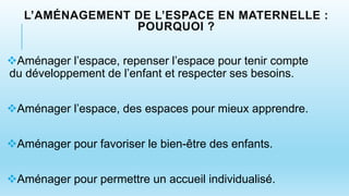 L’AMÉNAGEMENT DE L’ESPACE EN MATERNELLE :
POURQUOI ?
Aménager l’espace, repenser l’espace pour tenir compte
du développement de l’enfant et respecter ses besoins.
Aménager l’espace, des espaces pour mieux apprendre.
Aménager pour favoriser le bien-être des enfants.
Aménager pour permettre un accueil individualisé.
 