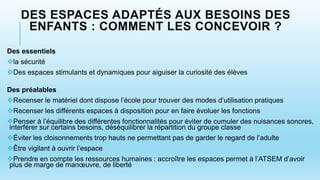 DES ESPACES ADAPTÉS AUX BESOINS DES
ENFANTS : COMMENT LES CONCEVOIR ?
Des essentiels
la sécurité
Des espaces stimulants et dynamiques pour aiguiser la curiosité des élèves
Des préalables
Recenser le matériel dont dispose l’école pour trouver des modes d’utilisation pratiques
Recenser les différents espaces à disposition pour en faire évoluer les fonctions
Penser à l’équilibre des différentes fonctionnalités pour éviter de cumuler des nuisances sonores,
interférer sur certains besoins, déséquilibrer la répartition du groupe classe
Éviter les cloisonnements trop hauts ne permettant pas de garder le regard de l’adulte
Être vigilant à ouvrir l’espace
Prendre en compte les ressources humaines : accroître les espaces permet à l’ATSEM d’avoir
plus de marge de manœuvre, de liberté
 