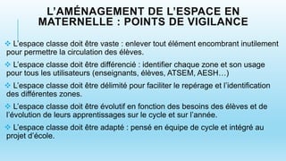 L’AMÉNAGEMENT DE L’ESPACE EN
MATERNELLE : POINTS DE VIGILANCE
 L’espace classe doit être vaste : enlever tout élément encombrant inutilement
pour permettre la circulation des élèves.
 L’espace classe doit être différencié : identifier chaque zone et son usage
pour tous les utilisateurs (enseignants, élèves, ATSEM, AESH…)
 L’espace classe doit être délimité pour faciliter le repérage et l’identification
des différentes zones.
 L’espace classe doit être évolutif en fonction des besoins des élèves et de
l’évolution de leurs apprentissages sur le cycle et sur l’année.
 L’espace classe doit être adapté : pensé en équipe de cycle et intégré au
projet d’école.
 
