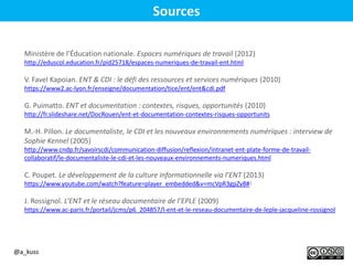Sources
Ministère de l’Éducation nationale. Espaces numériques de travail (2012)
http://eduscol.education.fr/pid25718/espaces-numeriques-de-travail-ent.html
V. Favel Kapoian. ENT & CDI : le défi des ressources et services numériques (2010)
https://www2.ac-lyon.fr/enseigne/documentation/tice/ent/ent&cdi.pdf
G. Puimatto. ENT et documentation : contextes, risques, opportunités (2010)
http://fr.slideshare.net/DocRouen/ent-et-documentation-contextes-risques-opportunits
M.-H. Pillon. Le documentaliste, le CDI et les nouveaux environnements numériques : interview de
Sophie Kennel (2005)
http://www.cndp.fr/savoirscdi/communication-diffusion/reflexion/intranet-ent-plate-forme-de-travail-
collaboratif/le-documentaliste-le-cdi-et-les-nouveaux-environnements-numeriques.html
C. Poupet. Le développement de la culture informationnelle via l’ENT (2013)
https://www.youtube.com/watch?feature=player_embedded&v=mcVpR3gpZy8#!
J. Rossignol. L’ENT et le réseau documentaire de l’EPLE (2009)
https://www.ac-paris.fr/portail/jcms/p6_204857/l-ent-et-le-reseau-documentaire-de-leple-jacqueline-rossignol
@a_kuss
 