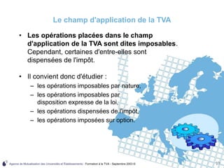 Agence de Mutualisation des Universités et Établissements - Formation à la TVA - Septembre 2003 © 10
Le champ d'application de la TVA
• Il convient donc d'étudier :
– les opérations imposables par nature,
– les opérations imposables par
disposition expresse de la loi,
– les opérations dispensées de l'impôt,
– les opérations imposées sur option.
• Les opérations placées dans le champ
d'application de la TVA sont dites imposables.
Cependant, certaines d'entre-elles sont
dispensées de l'impôt.
 