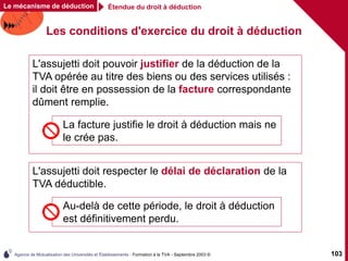 Agence de Mutualisation des Universités et Établissements - Formation à la TVA - Septembre 2003 © 103
Les conditions d'exercice du droit à déduction
Étendue du droit à déduction
Le mécanisme de déduction
L'assujetti doit pouvoir justifier de la déduction de la
TVA opérée au titre des biens ou des services utilisés :
il doit être en possession de la facture correspondante
dûment remplie.
La facture justifie le droit à déduction mais ne
le crée pas.
L'assujetti doit respecter le délai de déclaration de la
TVA déductible.
Au-delà de cette période, le droit à déduction
est définitivement perdu.
 