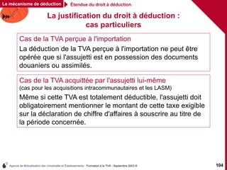 Agence de Mutualisation des Universités et Établissements - Formation à la TVA - Septembre 2003 © 104
La justification du droit à déduction :
cas particuliers
Cas de la TVA perçue à l'importation
La déduction de la TVA perçue à l'importation ne peut être
opérée que si l'assujetti est en possession des documents
douaniers ou assimilés.
Cas de la TVA acquittée par l'assujetti lui-même
(cas pour les acquisitions intracommunautaires et les LASM)
Même si cette TVA est totalement déductible, l'assujetti doit
obligatoirement mentionner le montant de cette taxe exigible
sur la déclaration de chiffre d'affaires à souscrire au titre de
la période concernée.
Étendue du droit à déduction
Le mécanisme de déduction
 