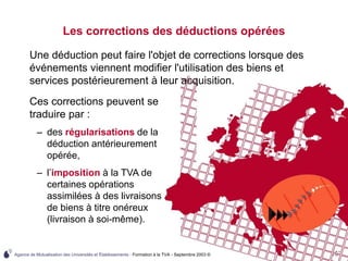 Agence de Mutualisation des Universités et Établissements - Formation à la TVA - Septembre 2003 © 107
Les corrections des déductions opérées
Une déduction peut faire l'objet de corrections lorsque des
événements viennent modifier l'utilisation des biens et
services postérieurement à leur acquisition.
Ces corrections peuvent se
traduire par :
– des régularisations de la
déduction antérieurement
opérée,
– l’imposition à la TVA de
certaines opérations
assimilées à des livraisons
de biens à titre onéreux
(livraison à soi-même).
 