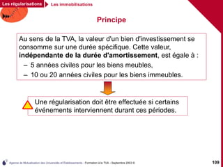 Agence de Mutualisation des Universités et Établissements - Formation à la TVA - Septembre 2003 © 109
Les régularisations Les immobilisations
Principe
Au sens de la TVA, la valeur d'un bien d'investissement se
consomme sur une durée spécifique. Cette valeur,
indépendante de la durée d'amortissement, est égale à :
– 5 années civiles pour les biens meubles,
– 10 ou 20 années civiles pour les biens immeubles.
Une régularisation doit être effectuée si certains
événements interviennent durant ces périodes.
 