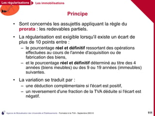 Agence de Mutualisation des Universités et Établissements - Formation à la TVA - Septembre 2003 © 111
Principe
Les régularisations Les immobilisations
• Sont concernés les assujettis appliquant la règle du
prorata : les redevables partiels.
• La régularisation est exigible lorsqu'il existe un écart de
plus de 10 points entre :
– le pourcentage réel et définitif ressortant des opérations
effectuées au cours de l'année d'acquisition ou de
fabrication des biens,
– et le pourcentage réel et définitif déterminé au titre des 4
années (biens meubles) ou des 9 ou 19 années (immeubles)
suivantes.
• La variation se traduit par :
– une déduction complémentaire si l'écart est positif,
– un reversement d'une fraction de la TVA déduite si l'écart est
négatif.
 