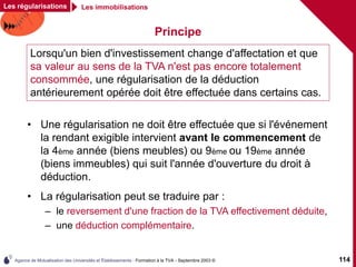Agence de Mutualisation des Universités et Établissements - Formation à la TVA - Septembre 2003 © 114
Principe
• Une régularisation ne doit être effectuée que si l'événement
la rendant exigible intervient avant le commencement de
la 4ème année (biens meubles) ou 9ème ou 19ème année
(biens immeubles) qui suit l'année d'ouverture du droit à
déduction.
• La régularisation peut se traduire par :
– le reversement d'une fraction de la TVA effectivement déduite,
– une déduction complémentaire.
Les régularisations Les immobilisations
Lorsqu'un bien d'investissement change d'affectation et que
sa valeur au sens de la TVA n'est pas encore totalement
consommée, une régularisation de la déduction
antérieurement opérée doit être effectuée dans certains cas.
 