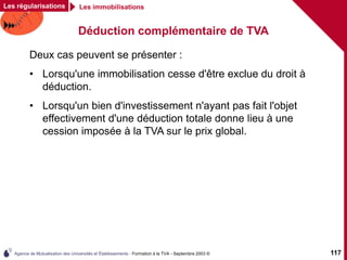 Agence de Mutualisation des Universités et Établissements - Formation à la TVA - Septembre 2003 © 117
Déduction complémentaire de TVA
Deux cas peuvent se présenter :
• Lorsqu'une immobilisation cesse d'être exclue du droit à
déduction.
• Lorsqu'un bien d'investissement n'ayant pas fait l'objet
effectivement d'une déduction totale donne lieu à une
cession imposée à la TVA sur le prix global.
Les régularisations Les immobilisations
 