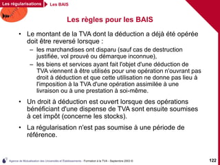 Agence de Mutualisation des Universités et Établissements - Formation à la TVA - Septembre 2003 © 122
Les régularisations Les BAIS
Les règles pour les BAIS
• Le montant de la TVA dont la déduction a déjà été opérée
doit être reversé lorsque :
– les marchandises ont disparu (sauf cas de destruction
justifiée, vol prouvé ou démarque inconnue),
– les biens et services ayant fait l'objet d'une déduction de
TVA viennent à être utilisés pour une opération n'ouvrant pas
droit à déduction et que cette utilisation ne donne pas lieu à
l'imposition à la TVA d'une opération assimilée à une
livraison ou à une prestation à soi-même.
• Un droit à déduction est ouvert lorsque des opérations
bénéficiant d'une dispense de TVA sont ensuite soumises
à cet impôt (concerne les stocks).
• La régularisation n'est pas soumise à une période de
référence.
 