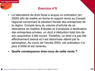 Agence de Mutualisation des Universités et Établissements - Formation à la TVA - Septembre 2003 © 123
Les régularisations
Exercice n°6
• Le laboratoire de droit fiscal a acquis un ordinateur (en
2000) afin de mettre en forme le rapport remis au Conseil
régional concernant la situation fiscale des entreprises de
la région. Compte tenu du volume d’activité de ce
laboratoire en matière d’études et d’analyses à destination
des entreprises privées, un droit à déduction total lors de
son acquisition a été ouvert. Toutefois, ce droit n’a pas été
effectivement exercé et il est désormais atteint par la
péremption. Au cours de l’année 2003, cet ordinateur n’a
plus d’utilité et est revendu.
• Quelle conséquence tirez-vous de cette vente ?
 