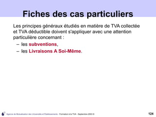 Agence de Mutualisation des Universités et Établissements - Formation à la TVA - Septembre 2003 © 124
Fiches des cas particuliers
Les principes généraux étudiés en matière de TVA collectée
et TVA déductible doivent s'appliquer avec une attention
particulière concernant :
– les subventions,
– les Livraisons A Soi-Même.
 