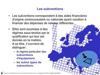 Agence de Mutualisation des Universités et Établissements - Formation à la TVA - Septembre 2003 © 125
Les subventions
• Les subventions correspondent à des aides financières
d'origine communautaire ou nationale ayant vocation à
financer des dépenses de natures différentes.
• Elles sont soumises à des
régimes sous-tendus par la
qualification qui leur est
donnée en la matière.
A ce titre, il convient de
distinguer :
– le régime particulier des
subventions
d'équipement,
– les autres types de
subventions.
 