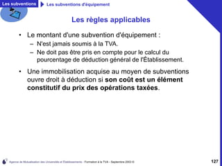 Agence de Mutualisation des Universités et Établissements - Formation à la TVA - Septembre 2003 © 127
Les règles applicables
• Le montant d'une subvention d'équipement :
– N'est jamais soumis à la TVA.
– Ne doit pas être pris en compte pour le calcul du
pourcentage de déduction général de l'Établissement.
• Une immobilisation acquise au moyen de subventions
ouvre droit à déduction si son coût est un élément
constitutif du prix des opérations taxées.
Les subventions Les subventions d'équipement
 
