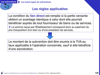 Agence de Mutualisation des Universités et Établissements - Formation à la TVA - Septembre 2003 © 129
Les règles applicables
La condition du lien direct est remplie si la partie versante
obtient un avantage identique à celui dont elle pourrait
bénéficier auprès de tout fournisseur de biens ou de services.
 La somme reçue par l'Établissement correspond donc au paiement du
prix d'acquisition d'un bien ou d'une prestation de services.
Les subventions Les autres types de subventions
Le montant de la subvention doit être soumis à la TVA au
taux applicable à l'opération concernée, sauf si elle bénéficie
d'une exonération.
 