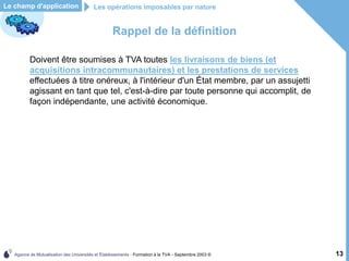 Agence de Mutualisation des Universités et Établissements - Formation à la TVA - Septembre 2003 © 13
Rappel de la définition
Doivent être soumises à TVA toutes les livraisons de biens (et
acquisitions intracommunautaires) et les prestations de services
effectuées à titre onéreux, à l'intérieur d'un État membre, par un assujetti
agissant en tant que tel, c'est-à-dire par toute personne qui accomplit, de
façon indépendante, une activité économique.
Le champ d'application Les opérations imposables par nature
 