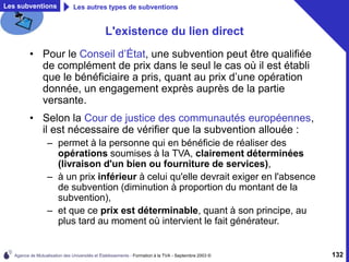 Agence de Mutualisation des Universités et Établissements - Formation à la TVA - Septembre 2003 © 132
L'existence du lien direct
• Pour le Conseil d’État, une subvention peut être qualifiée
de complément de prix dans le seul le cas où il est établi
que le bénéficiaire a pris, quant au prix d’une opération
donnée, un engagement exprès auprès de la partie
versante.
• Selon la Cour de justice des communautés européennes,
il est nécessaire de vérifier que la subvention allouée :
– permet à la personne qui en bénéficie de réaliser des
opérations soumises à la TVA, clairement déterminées
(livraison d'un bien ou fourniture de services),
– à un prix inférieur à celui qu'elle devrait exiger en l'absence
de subvention (diminution à proportion du montant de la
subvention),
– et que ce prix est déterminable, quant à son principe, au
plus tard au moment où intervient le fait générateur.
Les subventions Les autres types de subventions
 