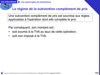 Agence de Mutualisation des Universités et Établissements - Formation à la TVA - Septembre 2003 © 133
Les subventions Les autres types de subventions
Le régime de la subvention complément de prix
Par conséquent, son montant est :
• soit soumis à la TVA au taux de cette opération,
• soit non imposé à la TVA.
Une subvention complément de prix est soumise aux règles
applicables à l'opération dont elle complète le prix.
 