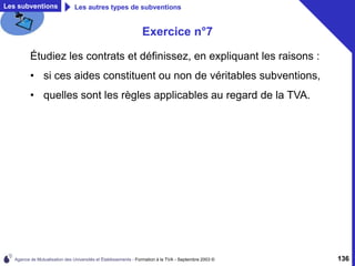 Agence de Mutualisation des Universités et Établissements - Formation à la TVA - Septembre 2003 © 136
Les subventions Les autres types de subventions
Exercice n°7
Étudiez les contrats et définissez, en expliquant les raisons :
• si ces aides constituent ou non de véritables subventions,
• quelles sont les règles applicables au regard de la TVA.
 