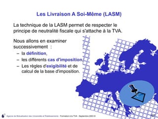 Agence de Mutualisation des Universités et Établissements - Formation à la TVA - Septembre 2003 © 137
Les Livraison A Soi-Même (LASM)
La technique de la LASM permet de respecter le
principe de neutralité fiscale qui s'attache à la TVA.
Nous allons en examiner
successivement :
– la définition,
– les différents cas d'imposition,
– Les règles d'exigibilité et de
calcul de la base d'imposition.
 