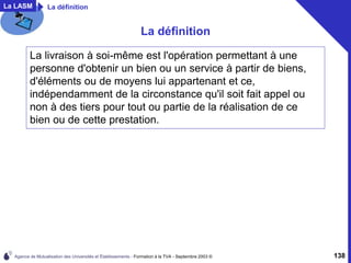 Agence de Mutualisation des Universités et Établissements - Formation à la TVA - Septembre 2003 © 138
La LASM La définition
La définition
La livraison à soi-même est l'opération permettant à une
personne d'obtenir un bien ou un service à partir de biens,
d'éléments ou de moyens lui appartenant et ce,
indépendamment de la circonstance qu'il soit fait appel ou
non à des tiers pour tout ou partie de la réalisation de ce
bien ou de cette prestation.
 
