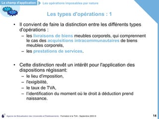 Agence de Mutualisation des Universités et Établissements - Formation à la TVA - Septembre 2003 © 14
Les types d'opérations : 1
• Il convient de faire la distinction entre les différents types
d'opérations :
– les livraisons de biens meubles corporels, qui comprennent
le cas des acquisitions intracommunautaires de biens
meubles corporels,
– les prestations de services.
• Cette distinction revêt un intérêt pour l'application des
dispositions régissant:
– le lieu d'imposition,
– l'exigibilité,
– le taux de TVA,
– l’identification du moment où le droit à déduction prend
naissance.
Le champ d'application Les opérations imposables par nature
 