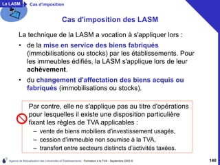 Agence de Mutualisation des Universités et Établissements - Formation à la TVA - Septembre 2003 © 140
Cas d'imposition des LASM
La technique de la LASM a vocation à s'appliquer lors :
• de la mise en service des biens fabriqués
(immobilisations ou stocks) par les établissements. Pour
les immeubles édifiés, la LASM s'applique lors de leur
achèvement.
• du changement d'affectation des biens acquis ou
fabriqués (immobilisations ou stocks).
Par contre, elle ne s'applique pas au titre d'opérations
pour lesquelles il existe une disposition particulière
fixant les règles de TVA applicables :
– vente de biens mobiliers d'investissement usagés,
– cession d'immeuble non soumise à la TVA,
– transfert entre secteurs distincts d’activités taxées.
La LASM Cas d'imposition
 
