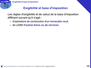 Agence de Mutualisation des Universités et Établissements - Formation à la TVA - Septembre 2003 © 143
La LASM Exigibilité et base d'imposition
Exigibilité et base d'imposition
Les règles d'exigibilité et de calcul de la base d'imposition
diffèrent suivant qu'il s'agit :
– d'opérations de construction d'un immeuble neuf,
– de LASM d'autres biens ou de services.
 