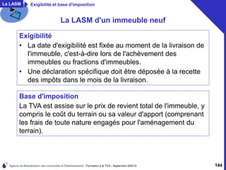 Agence de Mutualisation des Universités et Établissements - Formation à la TVA - Septembre 2003 © 144
La LASM d'un immeuble neuf
Exigibilité
• La date d'exigibilité est fixée au moment de la livraison de
l'immeuble, c'est-à-dire lors de l'achèvement des
immeubles ou fractions d'immeubles.
• Une déclaration spécifique doit être déposée à la recette
des impôts dans le mois de la livraison.
Base d'imposition
La TVA est assise sur le prix de revient total de l'immeuble, y
compris le coût du terrain ou sa valeur d'apport (comprenant
les frais de toute nature engagés pour l'aménagement du
terrain).
La LASM Exigibilité et base d'imposition
 