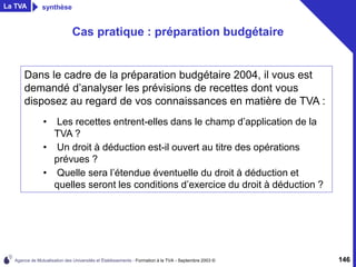 Agence de Mutualisation des Universités et Établissements - Formation à la TVA - Septembre 2003 © 146
Cas pratique : préparation budgétaire
Dans le cadre de la préparation budgétaire 2004, il vous est
demandé d’analyser les prévisions de recettes dont vous
disposez au regard de vos connaissances en matière de TVA :
• Les recettes entrent-elles dans le champ d’application de la
TVA ?
• Un droit à déduction est-il ouvert au titre des opérations
prévues ?
• Quelle sera l’étendue éventuelle du droit à déduction et
quelles seront les conditions d’exercice du droit à déduction ?
La TVA synthèse
 