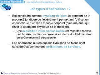 Agence de Mutualisation des Universités et Établissements - Formation à la TVA - Septembre 2003 © 15
Le champ d'application
Les types d'opérations : 2
• Est considéré comme livraison de bien, le transfert de la
propriété juridique ou l'événement permettant l'utilisation
économique d'un bien meuble corporel (bien matériel qui
revêt le caractère physique de la mobilité).
– Une acquisition intracommunautaire est regardée comme
une livraison de bien en provenance d'un autre État membre
de la Communauté européenne.
• Les opérations autres que les livraisons de biens sont
considérées comme des prestations de services.
Les opérations imposables par nature
 
