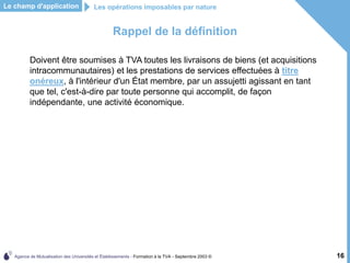 Agence de Mutualisation des Universités et Établissements - Formation à la TVA - Septembre 2003 © 16
Rappel de la définition
Doivent être soumises à TVA toutes les livraisons de biens (et acquisitions
intracommunautaires) et les prestations de services effectuées à titre
onéreux, à l'intérieur d'un État membre, par un assujetti agissant en tant
que tel, c'est-à-dire par toute personne qui accomplit, de façon
indépendante, une activité économique.
Le champ d'application Les opérations imposables par nature
 
