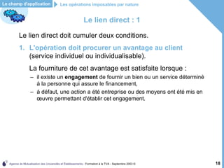 Agence de Mutualisation des Universités et Établissements - Formation à la TVA - Septembre 2003 © 18
Le lien direct : 1
Le lien direct doit cumuler deux conditions.
1. L'opération doit procurer un avantage au client
(service individuel ou individualisable).
La fourniture de cet avantage est satisfaite lorsque :
– il existe un engagement de fournir un bien ou un service déterminé
à la personne qui assure le financement,
– à défaut, une action a été entreprise ou des moyens ont été mis en
œuvre permettant d'établir cet engagement.
Le champ d'application Les opérations imposables par nature
 