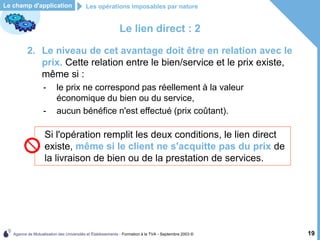 Agence de Mutualisation des Universités et Établissements - Formation à la TVA - Septembre 2003 © 19
Le lien direct : 2
2. Le niveau de cet avantage doit être en relation avec le
prix. Cette relation entre le bien/service et le prix existe,
même si :
- le prix ne correspond pas réellement à la valeur
économique du bien ou du service,
- aucun bénéfice n'est effectué (prix coûtant).
Le champ d'application Les opérations imposables par nature
Si l'opération remplit les deux conditions, le lien direct
existe, même si le client ne s'acquitte pas du prix de
la livraison de bien ou de la prestation de services.
 