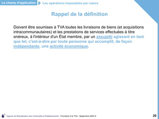 Agence de Mutualisation des Universités et Établissements - Formation à la TVA - Septembre 2003 © 20
Rappel de la définition
Doivent être soumises à TVA toutes les livraisons de biens (et acquisitions
intracommunautaires) et les prestations de services effectuées à titre
onéreux, à l'intérieur d'un État membre, par un assujetti agissant en tant
que tel, c'est-à-dire par toute personne qui accomplit, de façon
indépendante, une activité économique.
Le champ d'application Les opérations imposables par nature
 