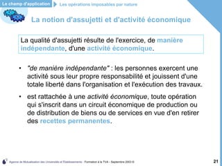 Agence de Mutualisation des Universités et Établissements - Formation à la TVA - Septembre 2003 © 21
Le champ d'application Les opérations imposables par nature
La notion d'assujetti et d'activité économique
• "de manière indépendante" : les personnes exercent une
activité sous leur propre responsabilité et jouissent d'une
totale liberté dans l'organisation et l'exécution des travaux.
• est rattachée à une activité économique, toute opération
qui s'inscrit dans un circuit économique de production ou
de distribution de biens ou de services en vue d'en retirer
des recettes permanentes.
La qualité d'assujetti résulte de l'exercice, de manière
indépendante, d'une activité économique.
 