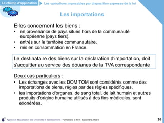 Agence de Mutualisation des Universités et Établissements - Formation à la TVA - Septembre 2003 © 26
Les importations
Elles concernent les biens :
• en provenance de pays situés hors de la communauté
européenne (pays tiers),
• entrés sur le territoire communautaire,
• mis en consommation en France.
Les opérations imposables par disposition expresse de la loi
Le champ d'application
Deux cas particuliers :
• Les échanges avec les DOM TOM sont considérés comme des
importations de biens, régies par des règles spécifiques,
• les importations d'organes, de sang total, de lait humain et autres
produits d'origine humaine utilisés à des fins médicales, sont
exonérées.
Le destinataire des biens sur la déclaration d'importation, doit
s'acquitter au service des douanes de la TVA correspondante
 