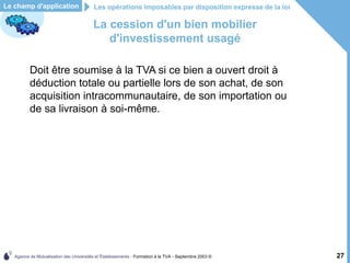 Agence de Mutualisation des Universités et Établissements - Formation à la TVA - Septembre 2003 © 27
Les opérations imposables par disposition expresse de la loi
Le champ d'application
La cession d'un bien mobilier
d'investissement usagé
Doit être soumise à la TVA si ce bien a ouvert droit à
déduction totale ou partielle lors de son achat, de son
acquisition intracommunautaire, de son importation ou
de sa livraison à soi-même.
 