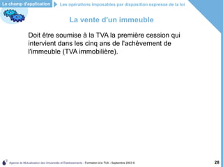 Agence de Mutualisation des Universités et Établissements - Formation à la TVA - Septembre 2003 © 28
La vente d'un immeuble
Doit être soumise à la TVA la première cession qui
intervient dans les cinq ans de l'achèvement de
l'immeuble (TVA immobilière).
Les opérations imposables par disposition expresse de la loi
Le champ d'application
 