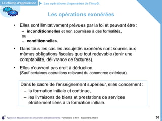 Agence de Mutualisation des Universités et Établissements - Formation à la TVA - Septembre 2003 © 30
Les opérations exonérées
Les opérations dispensées de l'impôt
• Elles sont limitativement prévues par la loi et peuvent être :
– inconditionnelles et non soumises à des formalités,
ou
– conditionnelles.
• Dans tous les cas les assujettis exonérés sont soumis aux
mêmes obligations fiscales que tout redevable (tenir une
comptabilité, délivrance de factures).
• Elles n'ouvrent pas droit à déduction.
(Sauf certaines opérations relevant du commerce extérieur)
Le champ d'application
Dans le cadre de l'enseignement supérieur, elles concernent :
– la formation initiale et continue,
– les livraisons de biens et prestations de services
étroitement liées à la formation initiale.
 