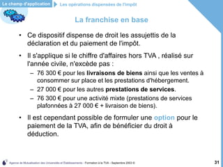 Agence de Mutualisation des Universités et Établissements - Formation à la TVA - Septembre 2003 © 31
La franchise en base
• Ce dispositif dispense de droit les assujettis de la
déclaration et du paiement de l'impôt.
• Il s'applique si le chiffre d'affaires hors TVA , réalisé sur
l'année civile, n'excède pas :
– 76 300 € pour les livraisons de biens ainsi que les ventes à
consommer sur place et les prestations d'hébergement.
– 27 000 € pour les autres prestations de services.
– 76 300 € pour une activité mixte (prestations de services
plafonnées à 27 000 € + livraison de biens).
• Il est cependant possible de formuler une option pour le
paiement de la TVA, afin de bénéficier du droit à
déduction.
Les opérations dispensées de l'impôt
Le champ d'application
 