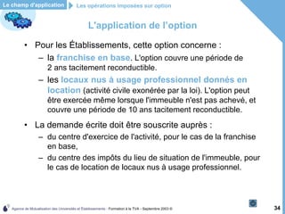 Agence de Mutualisation des Universités et Établissements - Formation à la TVA - Septembre 2003 © 34
L'application de l’option
• Pour les Établissements, cette option concerne :
– la franchise en base. L'option couvre une période de
2 ans tacitement reconductible.
– les locaux nus à usage professionnel donnés en
location (activité civile exonérée par la loi). L'option peut
être exercée même lorsque l'immeuble n'est pas achevé, et
couvre une période de 10 ans tacitement reconductible.
• La demande écrite doit être souscrite auprès :
– du centre d'exercice de l'activité, pour le cas de la franchise
en base,
– du centre des impôts du lieu de situation de l'immeuble, pour
le cas de location de locaux nus à usage professionnel.
Les opérations imposées sur option
Le champ d'application
 