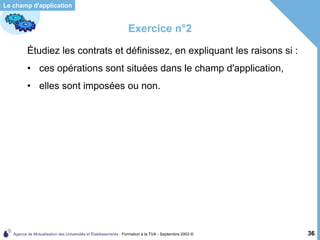 Agence de Mutualisation des Universités et Établissements - Formation à la TVA - Septembre 2003 © 36
Le champ d'application
Exercice n°2
Étudiez les contrats et définissez, en expliquant les raisons si :
• ces opérations sont situées dans le champ d'application,
• elles sont imposées ou non.
 
