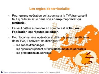 Agence de Mutualisation des Universités et Établissements - Formation à la TVA - Septembre 2003 © 37
Les règles de territorialité
• Pour qu'une opération soit soumise à la TVA française il
faut qu'elle se situe dans son champ d'application
territorial.
• Le seul critère à prendre en compte est le lieu où
l'opération est réputée se situer.
• Pour localiser une opération et définir le pays bénéficiaire
de la TVA, il convient de distinguer :
– les zones d'échanges,
– les opérations portant sur des biens meubles corporels,
– les prestations de services.
 