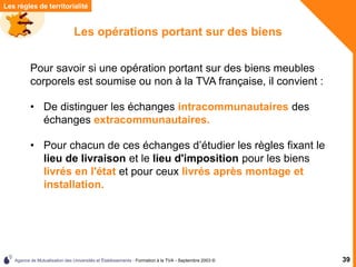 Agence de Mutualisation des Universités et Établissements - Formation à la TVA - Septembre 2003 © 39
Les règles de territorialité
Les opérations portant sur des biens
• De distinguer les échanges intracommunautaires des
échanges extracommunautaires.
Pour savoir si une opération portant sur des biens meubles
corporels est soumise ou non à la TVA française, il convient :
• Pour chacun de ces échanges d’étudier les règles fixant le
lieu de livraison et le lieu d'imposition pour les biens
livrés en l'état et pour ceux livrés après montage et
installation.
 