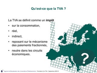 Agence de Mutualisation des Universités et Établissements - Formation à la TVA - Septembre 2003 © 4
Qu’est-ce que la TVA ?
La TVA se définit comme un impôt
• sur la consommation,
• réel,
• indirect,
• reposant sur le mécanisme
des paiements fractionnés,
• neutre dans les circuits
économiques.
 