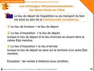 Agence de Mutualisation des Universités et Établissements - Formation à la TVA - Septembre 2003 © 40
Les opérations portant sur des biens
Les opérations portant sur des biens
Les règles de territorialité
Les échanges intracommunautaires :
les biens livrés en l'état
 Le lieu de départ de l'expédition ou du transport du bien
est situé au sein de la Communauté européenne.
 Le lieu de livraison = le lieu de départ
 Le lieu d’imposition = le lieu de départ
lorsque le lieu de départ et le lieu d’arrivée se situent dans le
même État membre.
 Le lieu d’imposition = le lieu d’arrivée
lorsque le lieu de départ se situe sur le territoire d’un autre État
membre.
Exception : les ventes à distance sous condition.
 